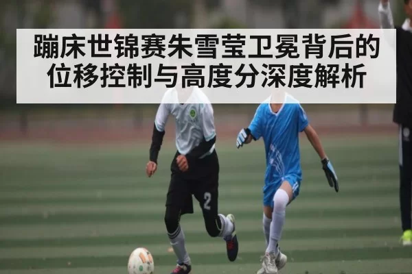 蹦床世锦赛朱雪莹卫冕背后的位移控制与高度分深度解析